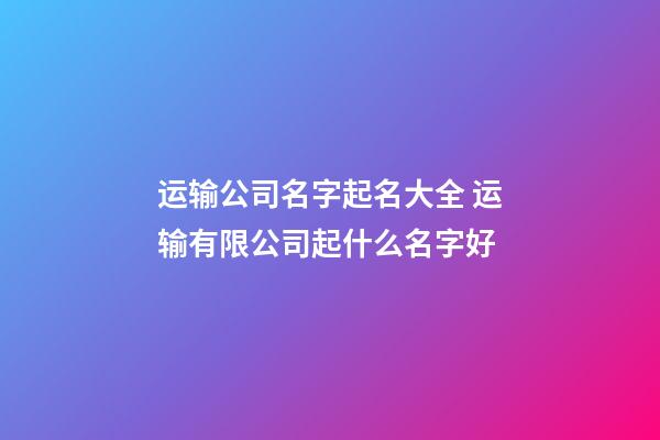 运输公司名字起名大全 运输有限公司起什么名字好-第1张-公司起名-玄机派